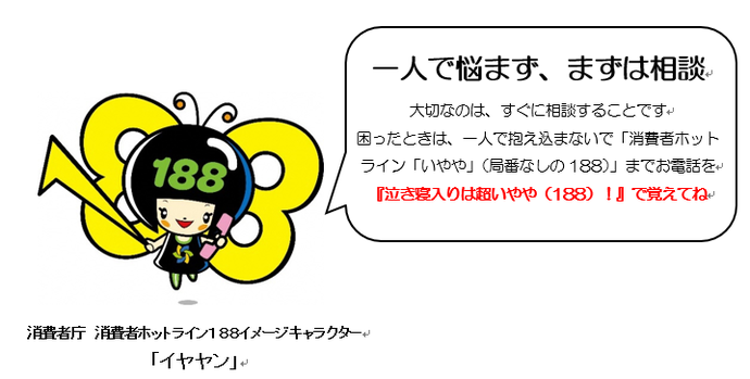 消費者庁消費者ホットライン188イメージキャラクター「イヤヤン」。一人で悩まず、まずは相談。大切なのは、すぐに相談することです。困ったときは、一人で抱え込まないで「消費者ホットライン「いやや」（局番なしの188）」までお電話を。『泣き寝入りは超いやや（188）！』で覚えてね。