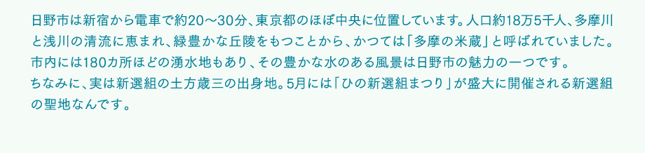 日野市は新宿から電車で約20～30分、東京都のほぼ中央に位置しています。人口約18万5千人、多摩川と浅川の清流に恵まれ、緑豊かな丘陵をもつことから、かつては「多摩の米蔵」と呼ばれていました。市内には180カ所ほどの湧水地もあり、その豊かな水のある風景は日野市の魅力の一つです。ちなみに、実は新選組の土方歳三の出身地。5月には「ひの新選組まつり」が盛大に開催される新選組の聖地なんです。