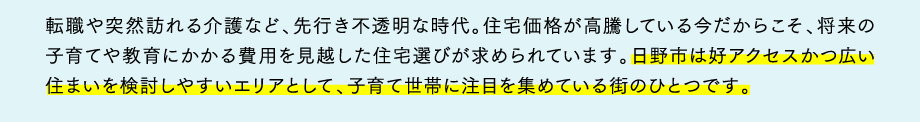 転職や突然訪れる介護など、先行き不透明な時代。住宅価格が高騰している今だからこそ、将来の子育てや教育にかかる費用を見越した住宅選びが求められています。日野市は好アクセスかつ広い住まいを検討しやすいエリアとして、子育て世帯に注目を集めている街のひとつです。