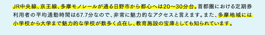 JR中央線、京王線、多摩モノレールが通る日野市から都心へは20～30分台。首都圏における定期券利用者の平均通勤時間は67.7分なので、非常に魅力的なアクセスと言えます。また、多摩地域には小学校から大学まで魅力的な学校が数多く点在し、教育施設の宝庫としても知られています。