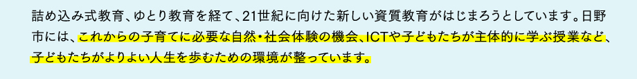 詰め込み式教育、ゆとり教育を経て、21世紀に向けた新しい資質教育がはじまろうとしています。日野市には、これからの子育てに必要な自然・社会体験の機会、ICTや子どもたちが主体的に学ぶ授業など、子どもたちがよりよい人生を歩むための環境が整っています。