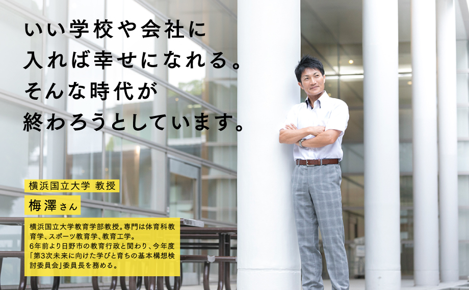 いい学校や会社に入れば幸せになれる。そんな時代が終わろうとしています。　横浜国立大学 教授　梅澤さん　横浜国立大学教育学部教授。専門は体育科教育学、スポーツ教育学、教育工学。6年前より日野市の教育行政と関わり、今年度「第3次未来に向けた学びと育ちの基本構想検討委員会」委員長を務める。