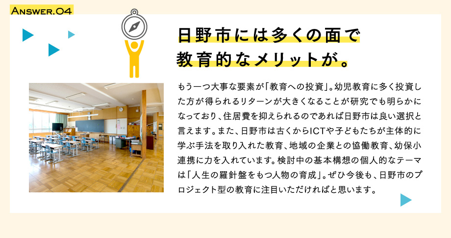 Answer.04　日野市には多くの面で教育的なメリットが。　もう一つ大事な要素が「教育への投資」。幼児教育に多く投資した方が得られるリターンが大きくなることが研究でも明らかになっており、住居費を抑えられるのであれば日野市は良い選択と言えます。また、日野市は古くからICTや子どもたちが主体的に学ぶ手法を取り入れた教育、地域の企業との協働教育、幼保小連携に力を入れています。検討中の基本構想の個人的なテーマは「人生の羅針盤をもつ人物の育成」。ぜひ今後も、日野市のプロジェクト型の教育に注目いただければと思います。