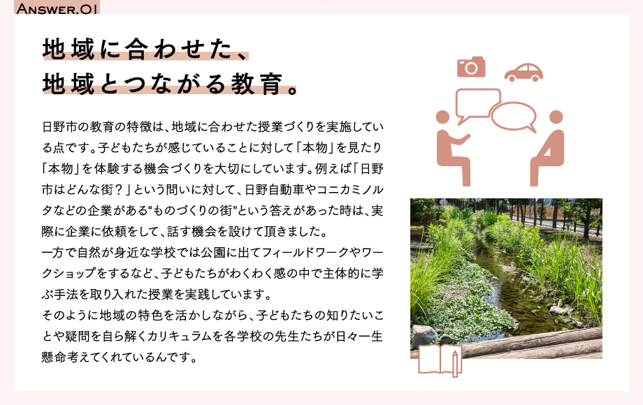 Answer.01　地域に合わせた、地域とつながる教育。日野市の教育の特徴は、地域に合わせた授業づくりを実施している点です。子どもたちが感じていることに対して「本物」を見たり「本物」を体験する機会づくりを大切にしています。例えば「日野市はどんな街？」という問いに対して、日野自動車やコニカミノルタなどの企業がある“ものづくりの街”という答えがあった時は、実際に企業に依頼をして、話す機会を設けて頂きました。一方で自然が身近な学校では公園に出てフィールドワークやワークショップをするなど、子どもたちがわくわく感の中で主体的に学ぶ手法を取り入れた授業を実践しています。そのように地域の特色を活かしながら、子どもたちの知りたいことや疑問を自ら解くカリキュラムを各学校の先生たちが日々一生懸命考えてくれているんです。