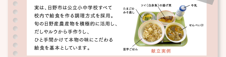 実は、日野市は公立小中学校すべて校内で給食を作る調理方式を採用。旬の日野産農産物を積極的に活用し、だしやルウから手作りし、ひと手間かけて本物の味にこだわる給食を基本としています。献立実例：たまごのみそ蒸し、ソイ（白身魚）の揚げ煮、牛乳、せんべい汁、里芋ごはん