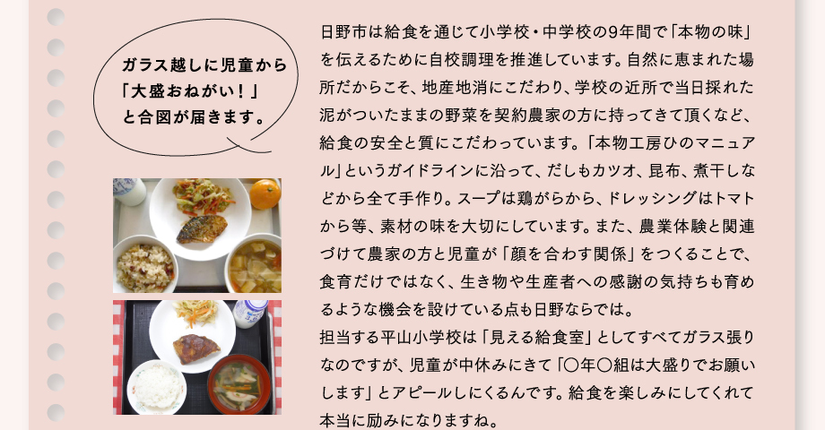 ガラス越しに児童から「大盛おねがい！」と合図が届きます。
日野市は給食を通じて小学校・中学校の9年間で「本物の味」を伝えるために自校調理を推進しています。自然に恵まれた場所だからこそ、地産地消にこだわり、学校の近所で当日採れた泥がついたままの野菜を契約農家の方に持ってきて頂くなど、給食の安全と質にこだわっています。「本物工房ひのマニュアル」というガイドラインに沿って、だしもカツオ、昆布、煮干しなどから全て手作り。スープは鶏がらから、ドレッシングはトマトから等、素材の味を大切にしています。また、農業体験と関連づけて農家の方と児童が「顔を合わす関係」をつくることで、食育だけではなく、生き物や生産者への感謝の気持ちも育めるような機会を設けている点も日野ならでは。担当する平山小学校は「見える給食室」としてすべてガラス張りなのですが、児童が中休みにきて「○年○組は大盛りでお願いします」とアピールしにくるんです。給食を楽しみにしてくれて本当に励みになりますね。