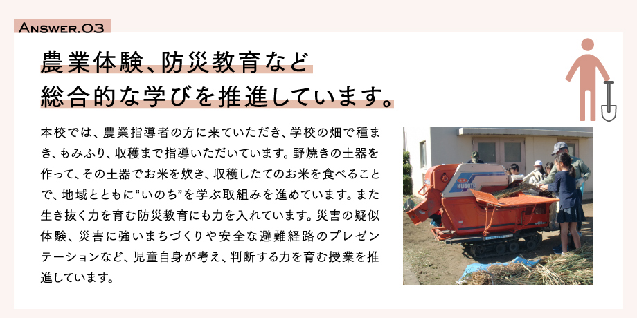 Answer.03　農業体験、防災教育など総合的な学びを推進しています。本校では、農業指導者の方に来ていただき、学校の畑で種まき、もみふり、収穫まで指導いただいています。野焼きの土器を作って、その土器でお米を炊き、収穫したてのお米を食べることで、地域とともに“いのち”を学ぶ取組みを進めています。また生き抜く力を育む防災教育にも力を入れています。災害の疑似体験、災害に強いまちづくりや安全な避難経路のプレゼンテーションなど、児童自身が考え、判断する力を育む授業を推進しています。