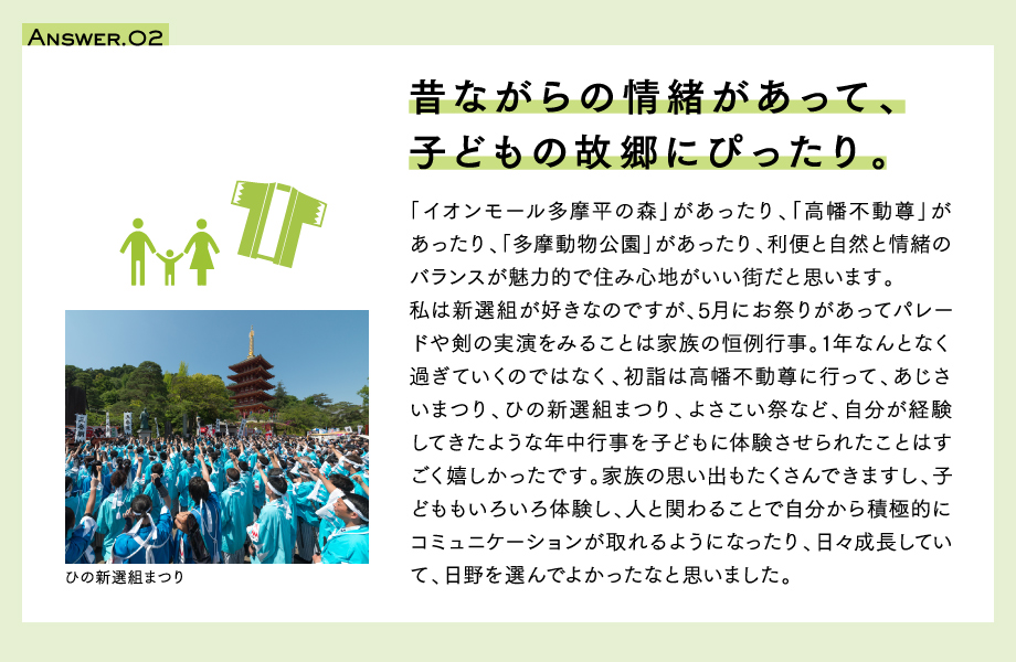 Answer.02　昔ながらの情緒があって子どもの故郷にぴったり。「イオンモール多摩平の森」があったり、「高幡不動尊」があったり、「多摩動物公園」があったり、利便と自然と情緒のバランスが魅力的で住み心地がいい街だと思います。私は新選組が好きなのですが、5月にお祭りがあってパレードや剣の実演をみることは家族の恒例行事。1年なんとなく過ぎていくのではなく、初詣は高幡不動尊に行って、あじさいまつり、ひの新選組まつり、よさこい祭など、自分が経験してきたような年中行事を子どもに体験させられたことはすごく嬉しかったです。家族の思い出もたくさんできますし、子どももいろいろ体験し、人と関わることで自分から積極的にコミュニケーションが取れるようになったり、日々成長していて、日野を選んでよかったなと思いました。写真：ひの新選組まつり