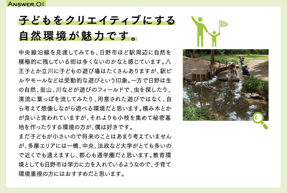 Answer.01　子どもをクリエイティブにする自然環境が魅力です。中央線沿線を見渡してみても、日野市ほど駅周辺に自然を積極的に残している街は多くないのかなと感じています。八王子とか立川に子どもの遊び場はたくさんありますが、駅ビルやモールなどは受動的な遊びという印象。一方で日野は生の自然、里山、川などが遊びのフィールドで、虫を探したり、清流に葉っぱを流してみたり、用意された遊びではなく、自ら考えて想像しながら遊べる環境だと思います。積み木とかが良いと言われていますが、それよりも小枝を集めて秘密基地を作ったりする環境の方が、僕は好きです。まだ子どもが小さいので将来のことはあまり考えていませんが、多摩エリアには一橋、中央、法政など大学がとても多いので近くでも通えますし、都心も通学圏だと思います。教育環境としても日野市は学力に力を入れているようなので、子育て環境重視の方にはおすすめだと思います。