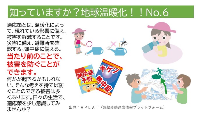 適応策とは、温暖化によって現れている影響に備え、被害を軽減することです。災害に備え、避難所を確認する。熱中症に備える。当たり前のことで被害を防ぐことができます。何かが起きるかもしれない、そんな考えを持てば防ぐことのできる被害は多くあります。日々の生活で、適応策を少し意識してみませんか？