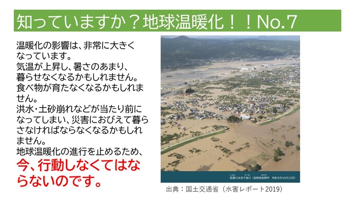 温暖化の影響は、非常に大きくなっています。気温が上昇し、暑さのあまり、暮らせなくなるかもしれません。食べ物が育たなくなるかもしれません。洪水・土砂崩れなどが当たり前になってしまい、災害におびえて暮らさなければならなくなるかもしれません。地球温暖化の進行を止めるため、今、行動しなくてはならないのです。（長野県長野市での洪水の写真）