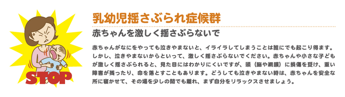 乳幼児揺さぶられ症候群　赤ちゃんや小さな子どもが激しく揺さぶられると、見た目にはわかりにくいですが、頭（脳や網膜）に損傷を受け、障害が残ったり、命を落とすこともあります。どうしても泣き止まない時は、赤ちゃんを安全なところに寝かせ、その場を少しの間でも離れ、まず自分をリラックスさせましょう。