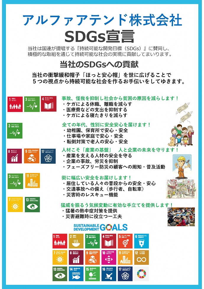 アルファアテンド株式会社　SDGs宣言書 当社は国連が提唱する『持続可能な開発⽬標（SDGs）』に賛同し、 積極的な取組を通じて持続可能な社会の実現に貢献してまいります。 当社のSDGsへの貢献 当社の衝撃緩和帽⼦「ほっと安⼼帽」を世に広げることで 5つの視点から持続可能な社会を作るお⼿伝いをしてゆきます。 事故、怪我を抑制し社会から貧困の原因を減らします！ ・ケガによる休職、離職を減らす ・医療費などの⽀出を抑制する ・ケガによる寝たきりを減らす 全ての年代、性別に安全安⼼を届けます！ ・幼稚園、保育所で安⼼・安全 ・仕事場や家庭で安⼼・安全 ・転倒対策で⽼⼈の安⼼・安全 ⼈材こそ「産業の基盤」⼈と企業の未来を守ります！ ・産業を⽀える⼈材の安全を守る ・企業の事故、労災を抑制 ・フェーズフリー防災の顧客への周知・普及活動 街に幅広い安全をお届けします！ ・居住している⼈々の普段からの安全・安⼼ ・交通事故への備え（歩⾏者、⾃転⾞） ・災害時のレスキュー機能 猛威を振るう気候変動に有効な⼿⽴てを提供します！ ・猛暑の熱中症対策を提供 ・災害避難時に役⽴つ⼀⼯夫