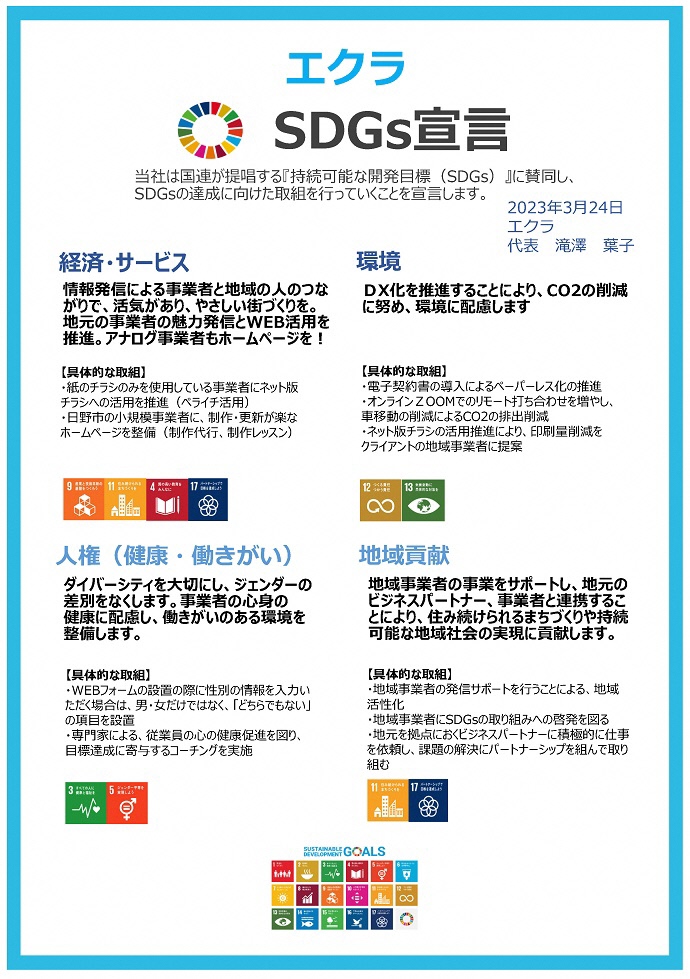 エクラSDGs宣言書 当社は国連が提唱する『持続可能な開発⽬標（SDGs）』に賛同し、 SDGsの達成に向けた取組を⾏っていくことを宣⾔します。 2023年3⽉24⽇ エクラ 代表滝澤葉⼦ 経済・サービス 情報発信による事業者と地域の⼈のつな がりで、活気があり、やさしい街づくりを。 地元の事業者の魅⼒発信とWEB活⽤を 推進。アナログ事業者もホームページを︕ 環境 DX化を推進することにより、CO2の削減 に努め、環境に配慮します ⼈権（健康・働きがい） ダイバーシティを⼤切にし、ジェンダーの 差別をなくします。事業者の⼼⾝の 健康に配慮し、働きがいのある環境を 整備します。 地域貢献 地域事業者の事業をサポートし、地元の ビジネスパートナー、事業者と連携するこ とにより、住み続けられるまちづくりや持続 可能な地域社会の実現に貢献します。