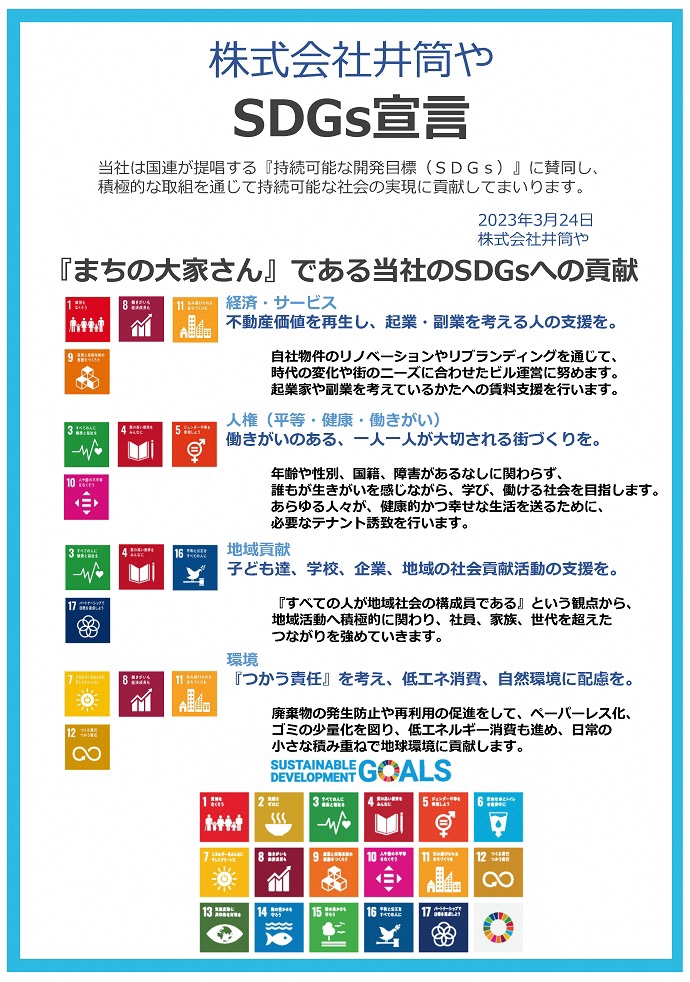 株式会社井筒や SDGs宣言書 　当社は国連が提唱する『持続可能な開発⽬標（SDGs）』に賛同し、 積極的な取組を通じて持続可能な社会の実現に貢献してまいります。　2023年3⽉24⽇ 株式会社井筒や　『まちの⼤家さん』である当社のSDGsへの貢献 経済・サービス 不動産価値を再⽣し、起業・副業を考える⼈の⽀援を。 ⼈権（平等・健康・働きがい） 働きがいのある、⼀⼈⼀⼈が⼤切される街づくりを。 地域貢献 ⼦ども達、学校、企業、地域の社会貢献活動の⽀援を。 環境 『つかう責任』を考え、低エネ消費、⾃然環境に配慮を。