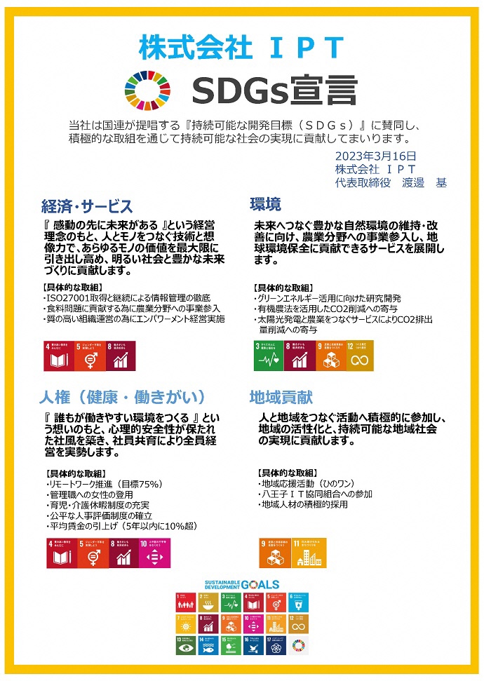 株式会社IPT　SDGs宣言書　当社は国連が提唱する『持続可能な開発目標（SDGs）』に賛同し、積極的な取組を通じて持続可能な社会の実現に貢献してまいります。 　2023年3⽉16⽇ 株式会社IPT 代表取締役　渡邊基　経済・サービス 『感動の先に未来がある』という経営理念のもと、人とモノをつなぐ技術と想像力で、あらゆるモノの価値を最大限に引き出し高め、明るい社会と豊かな未来づくりに貢献します。 環境 未来へつなぐ豊かな自然環境の維持・改善に向け、農業分野への事業参⼊し、地球環境保全に貢献できるサービスを展開します。 人権（健康・働きがい） 『誰もが働きやすい環境をつくる』という想いのもと、心理的安全性が保たれた社風を築き、社員共育により全員経営を実勢します。 地域貢献 人と地域をつなぐ活動へ積極的に参加し、地域の活性化と、持続可能な地域社会の実現に貢献します。