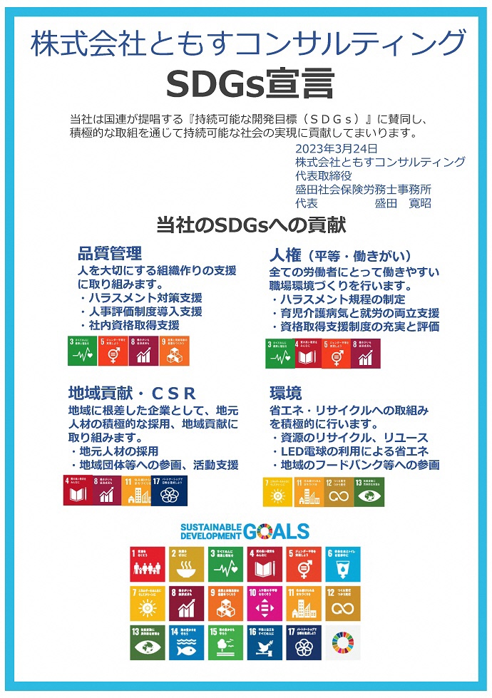 株式会社ともすコンサルティング　SDGs宣言書 当社は国連が提唱する『持続可能な開発⽬標（SDGs）』に賛同し、 積極的な取組を通じて持続可能な社会の実現に貢献してまいります。　2023年3⽉24⽇ 株式会社ともすコンサルティング 代表取締役 盛⽥社会保険労務⼠事務所 代表　盛⽥寛昭　 品質管理 ⼈を⼤切にする組織作りの⽀援 に取り組みます。 ⼈権（平等・働きがい） 全ての労働者にとって働きやすい 職場環境づくりを⾏います。 地域貢献・CSR 地域に根差した企業として、地元 ⼈材の積極的な採⽤、地域貢献に 取り組みます。 環境 省エネ・リサイクルへの取組み を積極的に⾏います。