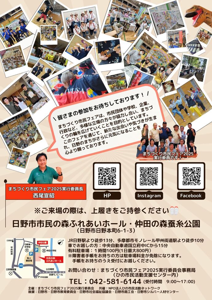 まちづくり市民フェア2025チラシ裏面　まちづくり市民フェア2025実行委員長西尾宣昭より「皆さまの参加をお待ちしております！まちづくり市民フェアは、市民団体や学校、企業、行政など、多様な立場の方々が協力し合い、まちづくりの輪を広げていくことを目的としています。このフェアを通じて、新たな出会いや気づきが生まれ、日野のまちがさらに元気になることを心より願っております。」特設ホームページ：https://hinomachi.jimdofree.com/　Instagram：https://www.instagram.com/hino.shiminfair/　Facebook：https://www.facebook.com/hinoshiminfair　会場：日野市市民の森ふれあいホール・仲田の森蚕糸公園（日野市日野本町6-1-3）JR日野駅より徒歩13分、多摩都市モノレール甲州街道駅より徒歩10分　車でお越しの方：中央自動車道国立府中ICから15分　有料駐車場：1時間100円（1日最大800円）※障害者手帳をお持ちの方は駐車場料金が免除になります。手帳をお持ちの上受付にお越しください。　※ご来場の際は、上履きをご持参ください。