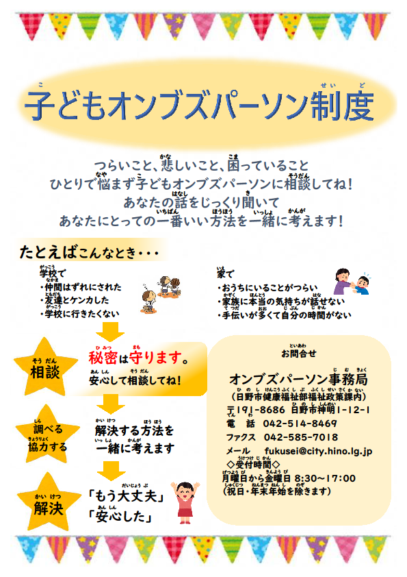子どもオンブズパーソン制度が始まりました。つらいこと、悲しいこと、困っていること。一人で悩まず子どもオンブズパーソンに相談してね。あなたの話をじっくり聞いて、あなたにとっての一番いい方法を一緒に考えます。例えば、学校では、仲間はずれにされたり、友達とケンカしたり、学校に行きたくないとき。おうちでは、おうちにいることがつらいかったり、家族の本当の気持ちが話せなかったり、手伝いが多くて自分の時間がないときなどです。相談にあたっては、秘密は守りますので安心して相談してね。相談を受けましたら、解決する方法を一緒に考え、解決につなげます。お問い合わせ先オンブズパーソン事務局（日野市健康福祉部福祉政策課ない）〒191-8686　日野市神明1-12-1　電話042-514-8469　ファクス042-585-7018　メール：fukusei@city.hino.lg.jp 受付時間　月曜日から金曜日（祝日・年末年始を除きます）　午前8時30分から午後5時