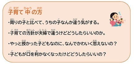 子育て中の方　・周りの子と比べて、うちの子なんか違う気がする。　・子育ての方針が夫婦で違うけどどうしたらいいのか。　・やっと授かった子どもなのに、なんでかわいく思えないの？　・子どもが口を利かなくなったけどどうしたらいいの？