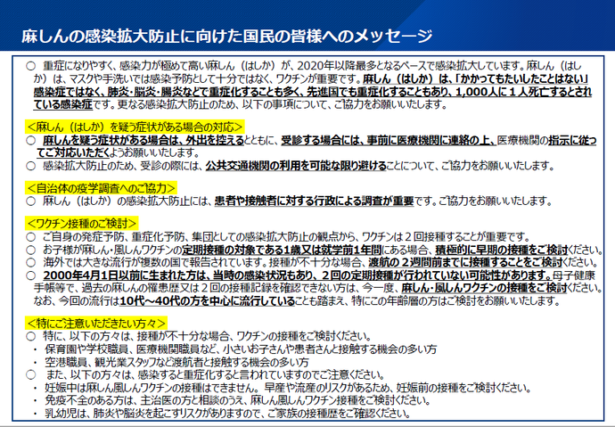 麻疹の感染拡大防止に向けた国民の皆様へのメッセージ 〇重症になりやすく、感染力が極めて高い麻しん(はしか)が、2020年以降最多となるペースで感染拡大しています。麻しん(はしか)は、マスクや手洗いでは感染予防として十分ではなく、ワクチンが重要です。麻しん(はしか)は、「かかってもたいしたことはない」感染症ではなく、肺炎・脳炎・腸炎などで重症化することも多く、先進国でも重症化することもあり、1,000人に1人死亡するとされている感染症です。更なる感染拡大防止のため、以下の事項について、ご協力をお願いいたします。 (麻しん(はしか)を疑う症状がある場合の対応) 〇麻しんを疑う症状がある場合は、外出を控えるとともに、受診する場合には、事前に医療機関に連絡の上、医療機関の指示に従ってご対応いただくようお願いいたします。 〇感染拡大防止のため、受診の際には、公共交通機関の利用を可能な限り避けることについて、ご協力をお願いいたします。 (自治体の疫学調査へのご協力) 〇麻しん(はしか)の感染拡大防止には、患者や接触者に対する行政による調査が重要です。ご協力をお願いいたします。 (ワクチン接種のご検討) 〇ご自身の発症予防、重症化予防、集団としての感染拡大防止の観点から、ワクチンは2回接種することが重要です。 〇お子様が麻しん・風しんワクチンの定期接種の対象である1歳又は就学前1年間にある場合、積極的に早期の接種をご検討ください。 〇海外では大きな流行が複数の国で報告されています。接種が不十分な場合、渡航の2週間前までに接種することをご検討ください。 〇2000年4月1日以前に生まれた方は、当時の感染状況もあり、2回の定期接種が行われていない可能性があります。母子健康手帳等で、過去の麻しんの罹患歴又は2回の接種記録を確認できない方は、今一度、麻しん・風しんワクチンの接種をご検討ください。なお、今回の流行は10代~40代の方を中心に流行していることも踏まえ、特にこの年齢層の方はご検討をお願いいたします。 (特にご注意いただきたい方々) 〇特に、以下の方々は、接種が不十分な場合、ワクチンの接種をご検討ください。 ・保育園や学校職員、医療機関職員など、小さいお子さんや患者さんと接触する機会の多い方 ・空港職員、観光業スタッフなど渡航者と接触する機会の多い方 〇また、以下の方々は、感染すると重症化すると言われていますのでご注意ください。 ・妊娠中は麻しん風しんワクチンの接種はできません。 早産や流産のリスクがあるため、妊娠前の接種をご 検討ください。 ・免疫不全のある方は、主治医の方と相談のうえ、麻しん風しんワクチン接種をご検討ください。 ・乳幼児は、肺炎や脳炎を起こすリスクがありますので、ご家族の接種歴をご確認ください。